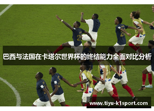 巴西与法国在卡塔尔世界杯的终结能力全面对比分析 巴西与法国在卡塔尔世界杯的终结能力全面对比分析