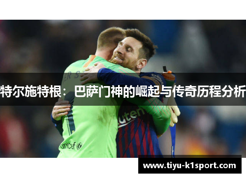 特尔施特根：巴萨门神的崛起与传奇历程分析