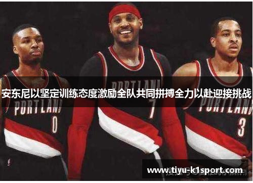 安东尼以坚定训练态度激励全队共同拼搏全力以赴迎接挑战
