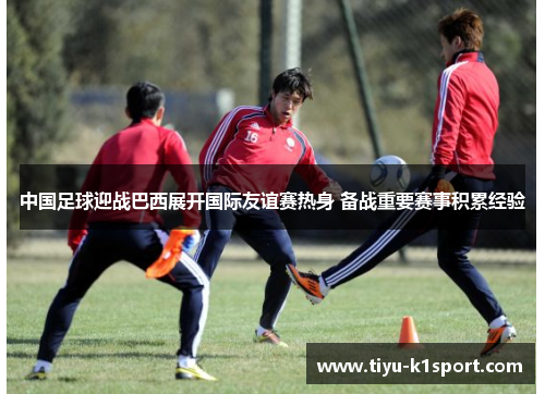 中国足球迎战巴西展开国际友谊赛热身 备战重要赛事积累经验 中国足球迎战巴西展开国际友谊赛热身 备战重要赛事积累经验