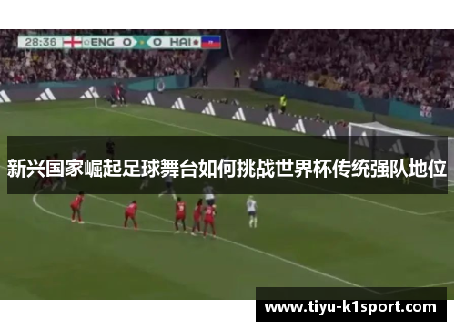 新兴国家崛起足球舞台如何挑战世界杯传统强队地位 新兴国家崛起足球舞台如何挑战世界杯传统强队地位