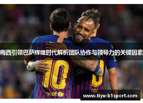 梅西引领巴萨辉煌时代解析团队协作与领导力的关键因素