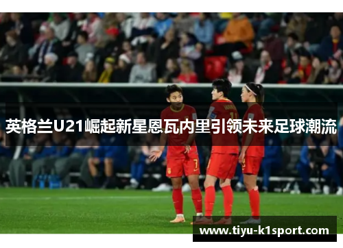 英格兰U21崛起新星恩瓦内里引领未来足球潮流 英格兰U21崛起新星恩瓦内里引领未来足球潮流
