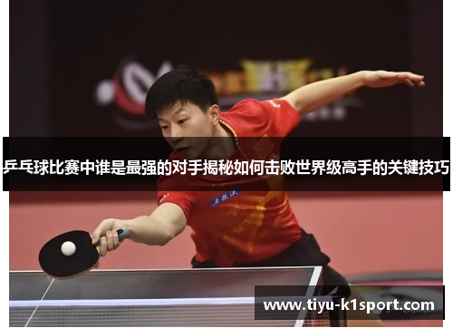 乒乓球比赛中谁是最强的对手揭秘如何击败世界级高手的关键技巧 乒乓球比赛中谁是最强的对手揭秘如何击败世界级高手的关键技巧