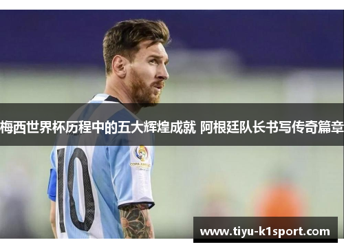 梅西世界杯历程中的五大辉煌成就 阿根廷队长书写传奇篇章