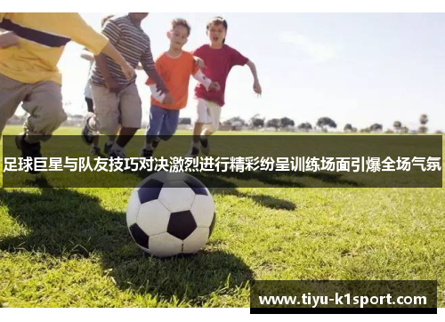 足球巨星与队友技巧对决激烈进行精彩纷呈训练场面引爆全场气氛 足球巨星与队友技巧对决激烈进行精彩纷呈训练场面引爆全场气氛