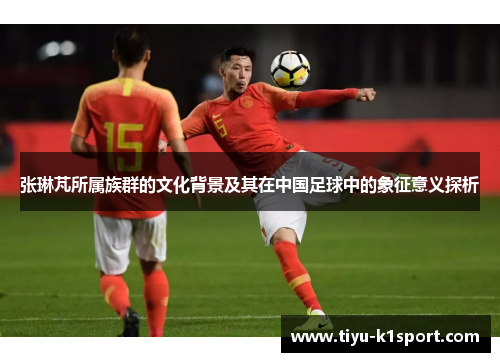 张琳芃所属族群的文化背景及其在中国足球中的象征意义探析 张琳芃所属族群的文化背景及其在中国足球中的象征意义探析