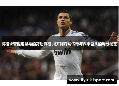 博格坎普拒绝皇马的背后真相 揭开阿森纳传奇与西甲巨头的缘分秘密