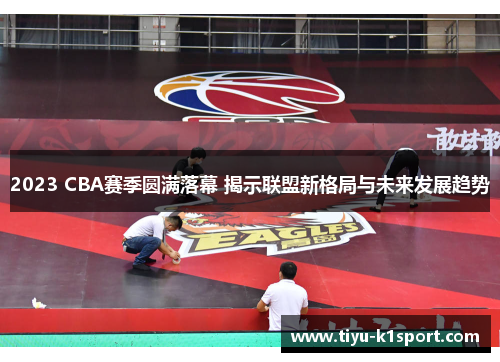 2023 CBA赛季圆满落幕 揭示联盟新格局与未来发展趋势
