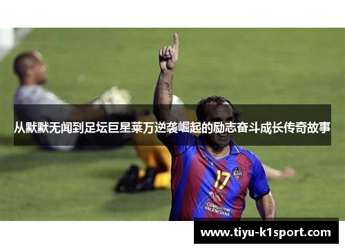 从默默无闻到足坛巨星莱万逆袭崛起的励志奋斗成长传奇故事