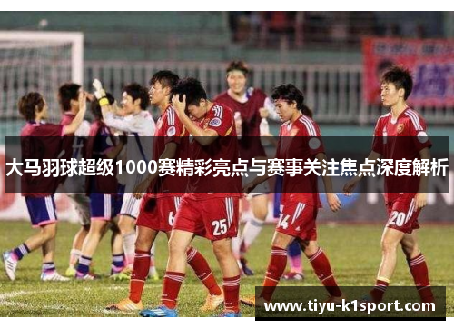 大马羽球超级1000赛精彩亮点与赛事关注焦点深度解析 大马羽球超级1000赛精彩亮点与赛事关注焦点深度解析