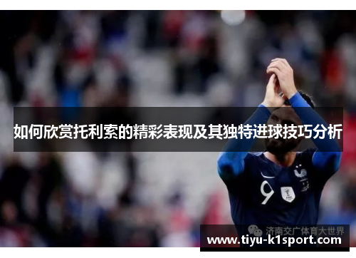 如何欣赏托利索的精彩表现及其独特进球技巧分析 如何欣赏托利索的精彩表现及其独特进球技巧分析