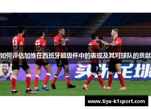 如何评估加维在西班牙超级杯中的表现及其对球队的贡献 如何评估加维在西班牙超级杯中的表现及其对球队的贡献