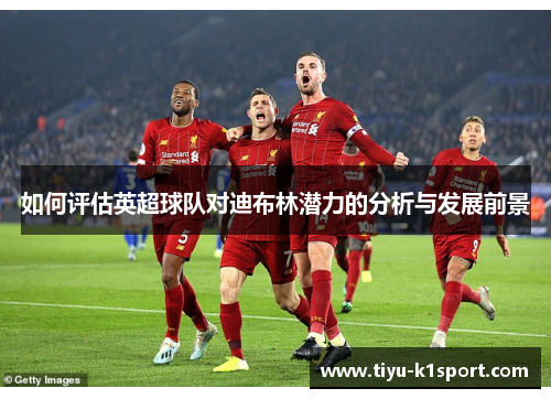 如何评估英超球队对迪布林潜力的分析与发展前景 如何评估英超球队对迪布林潜力的分析与发展前景