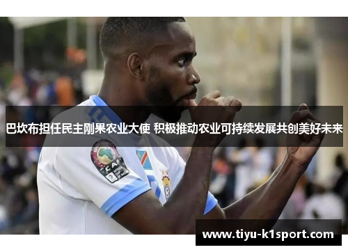 巴坎布担任民主刚果农业大使 积极推动农业可持续发展共创美好未来